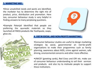 Once unsatisfied needs and wants are identified,
the marketer has to determine the right mix of
product, price, distribution and promotion. Here
too, consumer behaviour study is very helpful in
finding answers to many perplexing questions.
Example Patanjali identified that people are
preferring the ayurvedic materials so they
launched all FMCG products like Toothpaste, soaps,
ghee etc.
Consumer behaviour studies are useful to design marketing
strategies by social, governmental an not-for-profit
organisations to make their programmes such as family
planning, awareness about AIDS, crime against women, safe
driving, environmental concerns and other more effective.
UNICEF (greeting cards), Red Cross and CRY etc. make use
of consumer behaviour understanding to sell their services
and products and also try to motivate people to support
these institutions.
 
