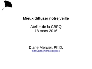 Mieux diffuser notre veille
Atelier de la CBPQ
18 mars 2016
Diane Mercier, Ph.D.
http://dianemercier.quebec
 