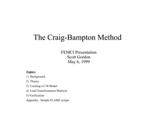 The Craig-Bampton Method
FEMCI Presentation
Scott Gordon
May 6, 1999
Topics:
1) Background
2) Theory
3) Creating a C-B Model
4) Load Transformation Matrices
5) Verification
Appendix: Sample FLAME scripts

 