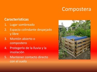 Compostera 
Caracteristicas 
1. Lugar sombreado 
2. Espacio colindante despejado 
y libre 
3. Montón abierto o 
compostero 
4. Protegerlo de la lluvia y la 
insolación 
5. Mantener contacto directo 
con el suelo 

