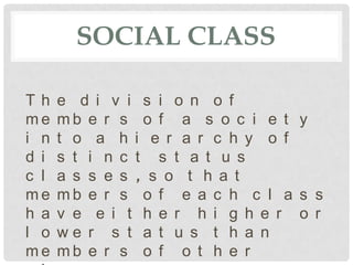 SOCIAL CLASS

Th    e d i v i s i o n o f
me    mb e r s o f a s o c i e t y
i n   t o a h i e r a r c h y o f
d i   s t i n c t s t a t u s
c l   a s s e s , s o t h a t
me    mb e r s o f e a c h c l a s s
h a   v e e i t h e r h i g h e r o r
l o   we r s t a t u s t h a n
me    mb e r s o f o t h e r
 