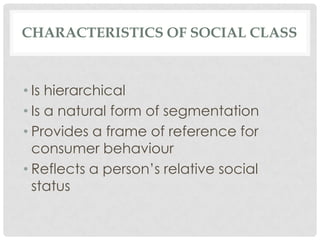 CHARACTERISTICS OF SOCIAL CLASS



• Is hierarchical
• Is a natural form of segmentation
• Provides a frame of reference for
  consumer behaviour
• Reflects a person’s relative social
  status
 