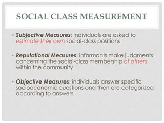 SOCIAL CLASS MEASUREMENT

• Subjective Measures: individuals are asked to
  estimate their own social-class positions

• Reputational Measures: informants make judgments
  concerning the social-class membership of others
  within the community

• Objective Measures: individuals answer specific
  socioeconomic questions and then are categorized
  according to answers
 