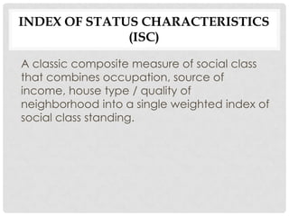 INDEX OF STATUS CHARACTERISTICS
              (ISC)

A classic composite measure of social class
that combines occupation, source of
income, house type / quality of
neighborhood into a single weighted index of
social class standing.
 