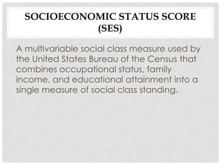 SOCIOECONOMIC STATUS SCORE
            (SES)

A multivariable social class measure used by
the United States Bureau of the Census that
combines occupational status, family
income, and educational attainment into a
single measure of social class standing.
 