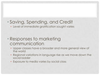 • Saving, Spending, and Credit
 • Level of immediate gratification sought varies



• Responses to marketing
  communication
 • Upper classes have a broader and more general view of
   the world
 • Regional variations in language rise as we move down the
   social ladder
 • Exposure to media varies by social class
 