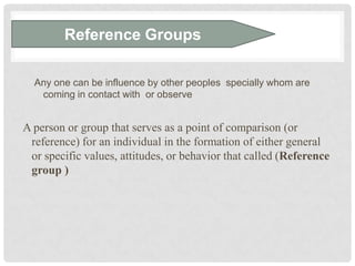 Reference Groups

  Any one can be influence by other peoples specially whom are
   coming in contact with or observe


A person or group that serves as a point of comparison (or
 reference) for an individual in the formation of either general
 or specific values, attitudes, or behavior that called (Reference
 group )
 