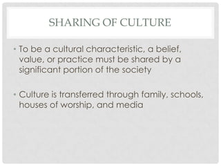 SHARING OF CULTURE

• To be a cultural characteristic, a belief,
  value, or practice must be shared by a
  significant portion of the society

• Culture is transferred through family, schools,
  houses of worship, and media
 