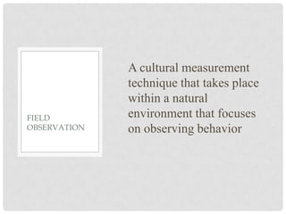 A cultural measurement
              technique that takes place
              within a natural
FIELD         environment that focuses
OBSERVATION   on observing behavior
 
