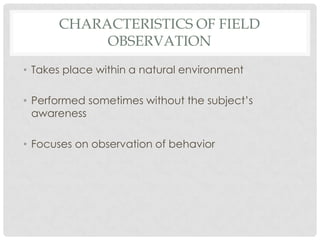 CHARACTERISTICS OF FIELD
           OBSERVATION
• Takes place within a natural environment

• Performed sometimes without the subject’s
  awareness

• Focuses on observation of behavior
 
