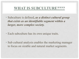 WHAT IS SUBCULTURE????

• Subculture is defined, as a distinct cultural group
  that exists as an identifiable segment within a
  larger, more complex society.

• Each subculture has its own unique traits.

• Sub cultural analysis enables the marketing manager
  to focus on sizable and natural market segments.
 