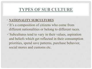 TYPES OF SUB CULTURE

• NATIONALITY SUBCULTURES
It’s a composition of citizens who come from
 different nationalities or belong to different races.
Subcultures tend to vary in their values, aspiration
 and beliefs which get reflected in their consumption
 priorities, spend save patterns, purchase behavior,
 social mores and customs etc.
 