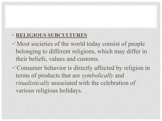 • RELIGIOUS SUBCULTURES
Most societies of the world today consist of people
 belonging to different religions, which may differ in
 their beliefs, values and customs.
Consumer behavior is directly affected by religion in
 terms of products that are symbolically and
 ritualistically associated with the celebration of
 various religious holidays.
 
