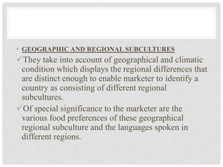 • GEOGRAPHIC AND REGIONAL SUBCULTURES
They take into account of geographical and climatic
 condition which displays the regional differences that
 are distinct enough to enable marketer to identify a
 country as consisting of different regional
 subcultures.
Of special significance to the marketer are the
 various food preferences of these geographical
 regional subculture and the languages spoken in
 different regions.
 