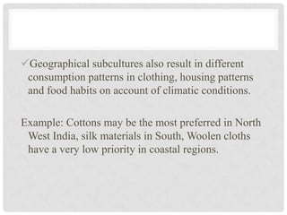 Geographical subcultures also result in different
 consumption patterns in clothing, housing patterns
 and food habits on account of climatic conditions.

Example: Cottons may be the most preferred in North
 West India, silk materials in South, Woolen cloths
 have a very low priority in coastal regions.
 