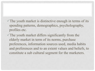 The youth market is distinctive enough in terms of its
 spending patterns, demographics, psycholography,
 profiles etc.
The youth market differs significantly from the
 elderly market in term of its norms, purchase
 preferences, information sources used, media habits
 and preferences and to an extent values and beliefs, to
 constitute a sub cultural segment for the marketers.
 