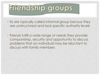 • Its are typically called informal group becous they
  are unstructured and lack specific authority levels

• Friends fulfill a wide range of needs they provide
  companiship, security and opportunity to discuss
  problems that an individual may be reluctant to
  discuss with family members
 
