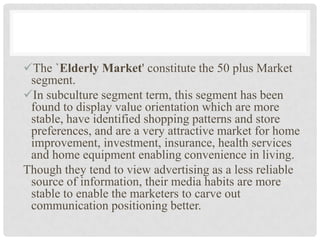 The `Elderly Market' constitute the 50 plus Market
 segment.
In subculture segment term, this segment has been
 found to display value orientation which are more
 stable, have identified shopping patterns and store
 preferences, and are a very attractive market for home
 improvement, investment, insurance, health services
 and home equipment enabling convenience in living.
Though they tend to view advertising as a less reliable
 source of information, their media habits are more
 stable to enable the marketers to carve out
 communication positioning better.
 