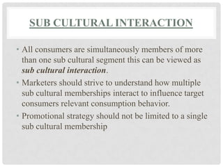 SUB CULTURAL INTERACTION

• All consumers are simultaneously members of more
  than one sub cultural segment this can be viewed as
  sub cultural interaction.
• Marketers should strive to understand how multiple
  sub cultural memberships interact to influence target
  consumers relevant consumption behavior.
• Promotional strategy should not be limited to a single
  sub cultural membership
 
