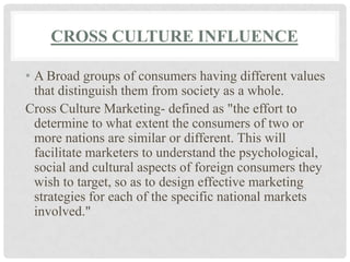 CROSS CULTURE INFLUENCE

• A Broad groups of consumers having different values
  that distinguish them from society as a whole.
Cross Culture Marketing- defined as "the effort to
  determine to what extent the consumers of two or
  more nations are similar or different. This will
  facilitate marketers to understand the psychological,
  social and cultural aspects of foreign consumers they
  wish to target, so as to design effective marketing
  strategies for each of the specific national markets
  involved."
 