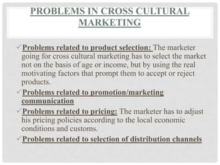 PROBLEMS IN CROSS CULTURAL
           MARKETING

Problems related to product selection: The marketer
 going for cross cultural marketing has to select the market
 not on the basis of age or income, but by using the real
 motivating factors that prompt them to accept or reject
 products.
Problems related to promotion/marketing
 communication
Problems related to pricing: The marketer has to adjust
 his pricing policies according to the local economic
 conditions and customs.
Problems related to selection of distribution channels
 