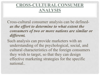 CROSS-CULTURAL CONSUMER
             ANALYSIS

Cross-cultural consumer analysis can be defined-
 as the effort to determine to what extent the
 consumers of two or more nations are similar or
 different.
Such analysis can provide marketers with an
 understanding of the psychological, social, and
 cultural characteristics of the foreign consumers
 they wish to target, so that they can design
 effective marketing strategies for the specific
 national..
 