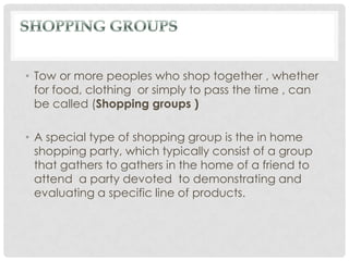 • Tow or more peoples who shop together , whether
  for food, clothing or simply to pass the time , can
  be called (Shopping groups )

• A special type of shopping group is the in home
  shopping party, which typically consist of a group
  that gathers to gathers in the home of a friend to
  attend a party devoted to demonstrating and
  evaluating a specific line of products.
 