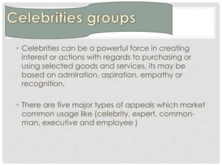 • Celebrities can be a powerful force in creating
  interest or actions with regards to purchasing or
  using selected goods and services, its may be
  based on admiration, aspiration, empathy or
  recognition,

• There are five major types of appeals which market
  common usage like (celebrity, expert, common-
  man, executive and employee )
 