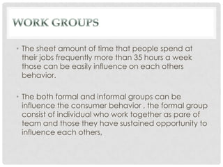 • The sheet amount of time that people spend at
  their jobs frequently more than 35 hours a week
  those can be easily influence on each others
  behavior.

• The both formal and informal groups can be
  influence the consumer behavior , the formal group
  consist of individual who work together as pare of
  team and those they have sustained opportunity to
  influence each others,
 