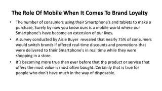 The Role Of Mobile When It Comes To Brand Loyalty 
• The number of consumers using their Smartphone's and tablets to make a 
purchase, Surely by now you know ours is a mobile world where our 
Smartphone's have become an extension of our lives. 
• A survey conducted by Aisle Buyer revealed that nearly 75% of consumers 
would switch brands if offered real-time discounts and promotions that 
were delivered to their Smartphone's in real time while they were 
shopping in a store. 
• It’s becoming more true than ever before that the product or service that 
offers the most value is most often bought. Certainly that is true for 
people who don’t have much in the way of disposable. 
 