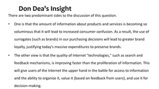 Don Dea's Insight 
There are two predominant sides to the discussion of this question. 
• One is that the amount of information about products and services is becoming so 
voluminous that it will lead to increased consumer confusion. As a result, the use of 
surrogates (such as brands) in our purchasing decisions will lead to greater brand 
loyalty, justifying today's massive expenditures to preserve brands. 
• The other view is that the quality of Internet "technologies," such as search and 
feedback mechanisms, is improving faster than the proliferation of information. This 
will give users of the Internet the upper hand in the battle for access to information 
and the ability to organize it, value it (based on feedback from users), and use it for 
decision-making. 
 
