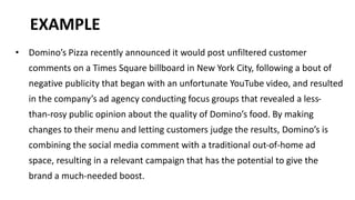 EXAMPLE 
• Domino’s Pizza recently announced it would post unfiltered customer 
comments on a Times Square billboard in New York City, following a bout of 
negative publicity that began with an unfortunate YouTube video, and resulted 
in the company’s ad agency conducting focus groups that revealed a less-than- 
rosy public opinion about the quality of Domino’s food. By making 
changes to their menu and letting customers judge the results, Domino’s is 
combining the social media comment with a traditional out-of-home ad 
space, resulting in a relevant campaign that has the potential to give the 
brand a much-needed boost. 
 