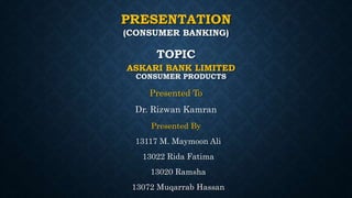 PRESENTATION
Presented To
Dr. Rizwan Kamran
(CONSUMER BANKING)
ASKARI BANK LIMITED
CONSUMER PRODUCTS
TOPIC
Presented By
13117 M. Maymoon Ali
13022 Rida Fatima
13020 Ramsha
13072 Muqarrab Hassan
 