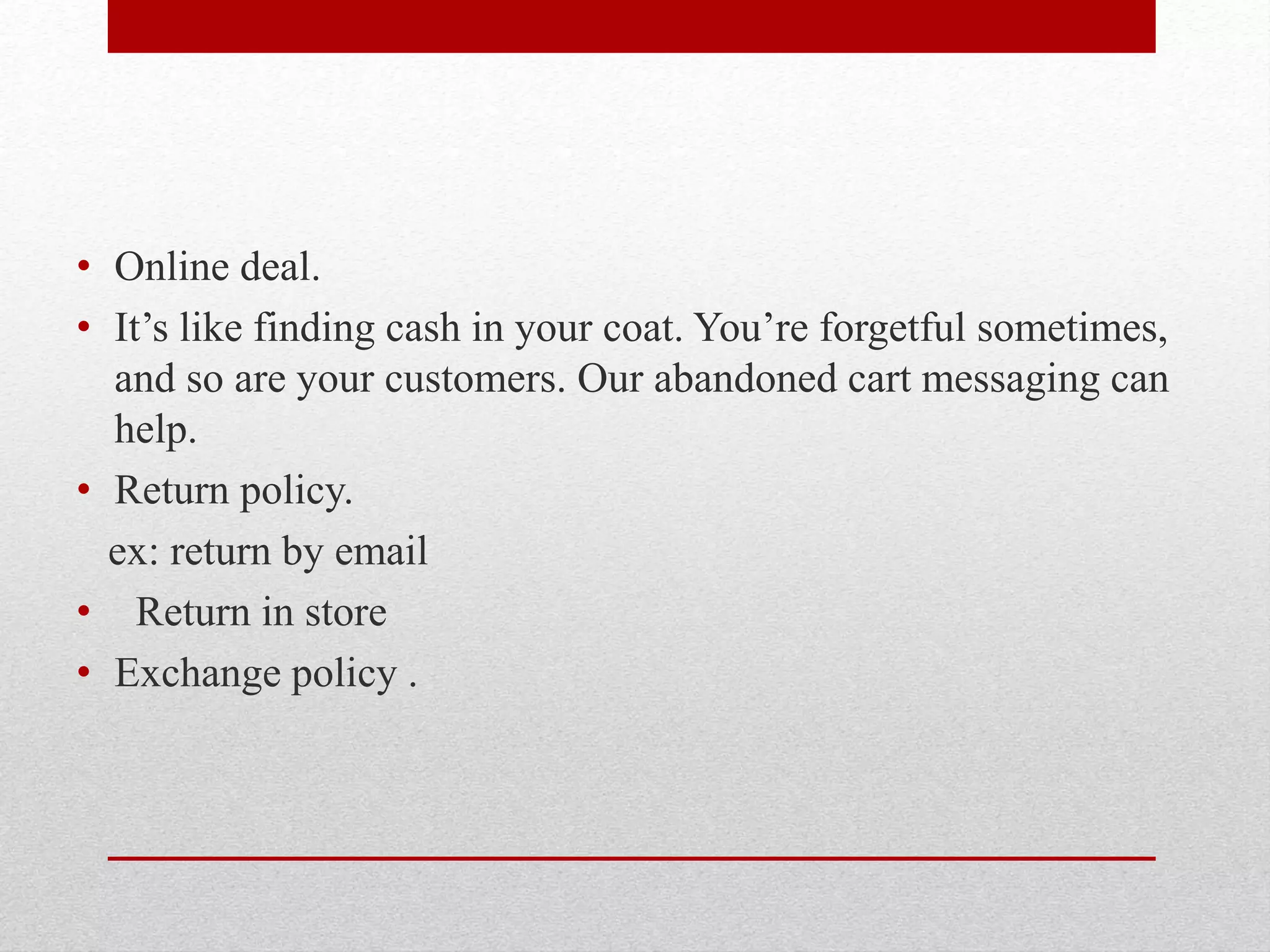 • Online deal.
• It’s like finding cash in your coat. You’re forgetful sometimes,
and so are your customers. Our abandoned cart messaging can
help.
• Return policy.
ex: return by email
• Return in store
• Exchange policy .
 