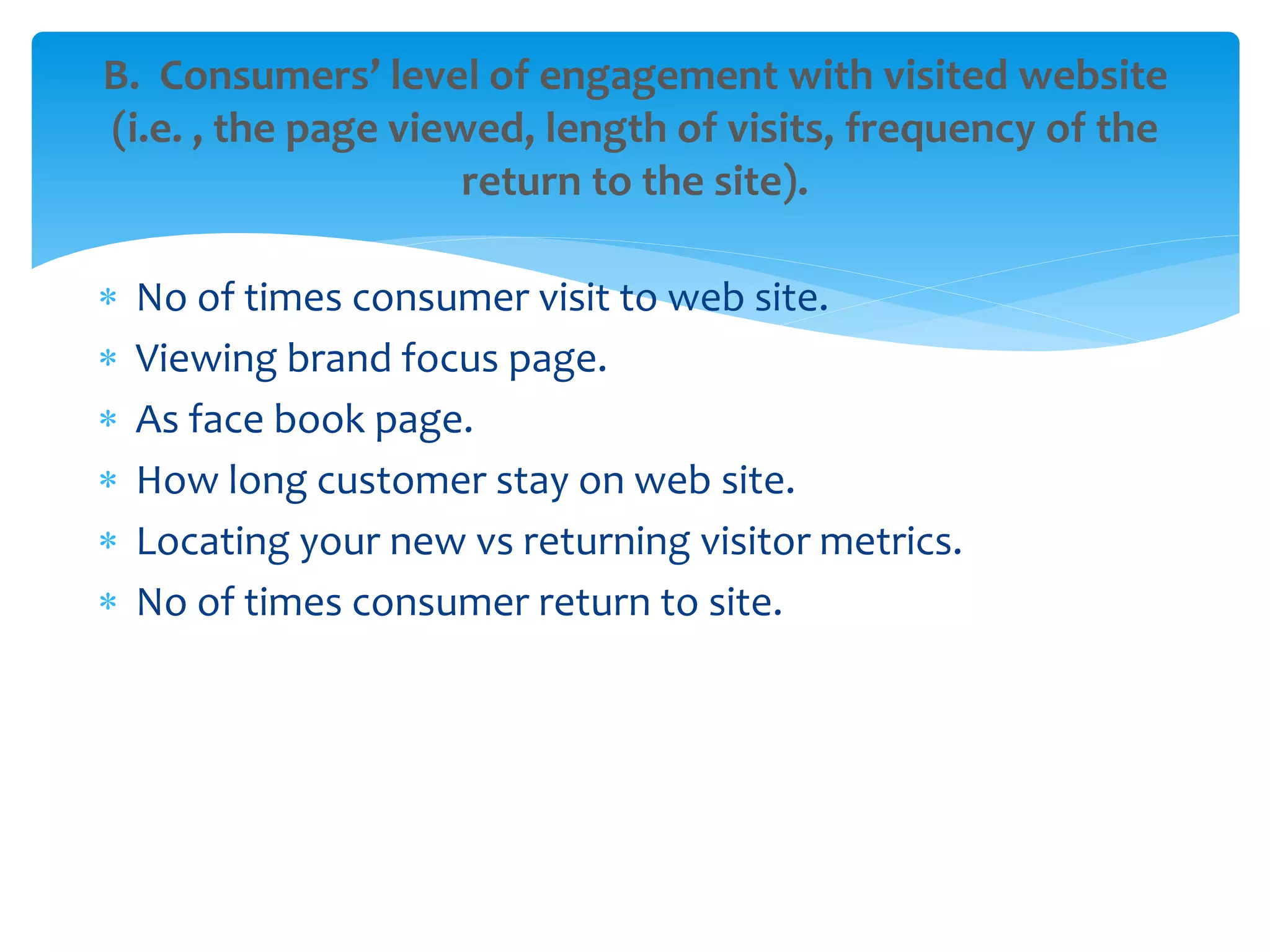  No of times consumer visit to web site.
 Viewing brand focus page.
 As face book page.
 How long customer stay on web site.
 Locating your new vs returning visitor metrics.
 No of times consumer return to site.
B. Consumers’ level of engagement with visited website
(i.e. , the page viewed, length of visits, frequency of the
return to the site).
 