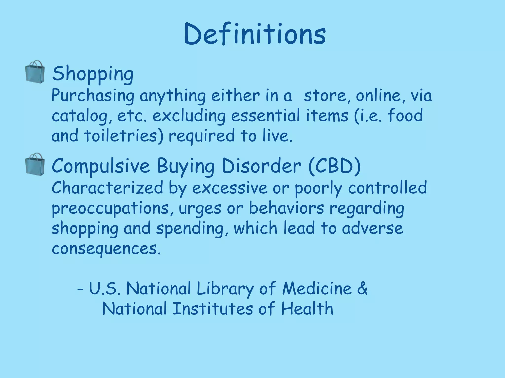 DefinitionsShoppingPurchasing anything either in a 	store, online, via catalog, etc.	excluding essential items (i.e. food and toiletries) required to live.Compulsive Buying Disorder (CBD) Characterized by excessive or poorly controlled preoccupations, urges or behaviors regarding shopping and spending, which lead to adverse consequences. U.S. National Library of Medicine & 		National Institutes of Health
