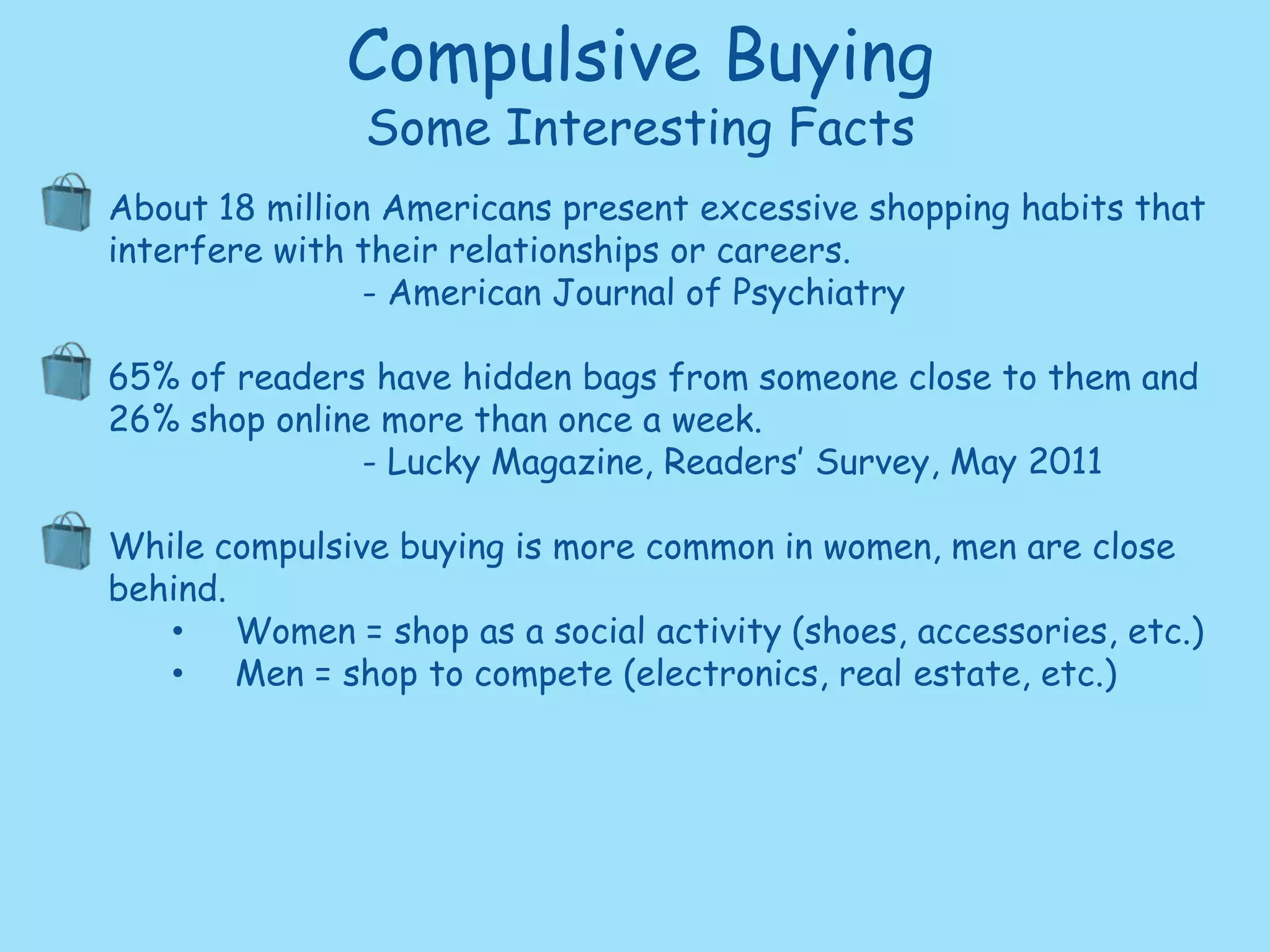 Compulsive BuyingSome Interesting FactsAbout 18 million Americans present excessive shopping habits that interfere with their relationships or careers. 		- American Journal of Psychiatry 65% of readers have hidden bags from someone close to them and26% shop online more than once a week.		- Lucky Magazine, Readers’ Survey, May 2011While compulsive buying is more common in women, men are close behind.  Women = shop as a social activity (shoes, accessories, etc.)