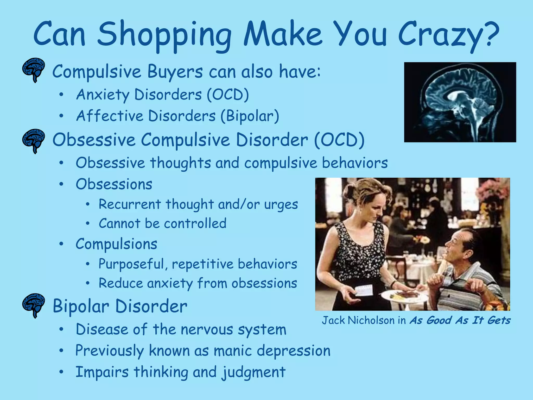 Why? It’s All in Your Head!Central Nervous SystemNucleus Accumbens= Rewards Brain    w/ the Opioid Dopamine               HEREAmygdala & Cerebellum also involved with emotional reactions to pleasure. Shopping is Highly Involving.Dopamine creates a temporary “high”, also released during sex.These feelings can be Addictive!Gamblers, Drug Abusers, Alcoholics and even Shopaholics experience this.“Credit buying is much like being drunk. The buzz happens immediately and gives you a lift.... The hangover comes the day after.”  						- Joyce Brothers, Psychologist