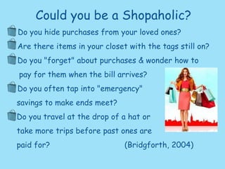 Could you be a Shopaholic? •  Do you hide purchases from your loved ones? •  Are there items in your closet with the tags still on? •  Do you "forget" about purchases & wonder how to    pay for them when the bill arrives? •  Do you often tap into "emergency"     savings to make ends meet?    Do you travel at the drop of a hat or     take more trips before past ones are     paid for?       			 (Bridgforth, 2004) 