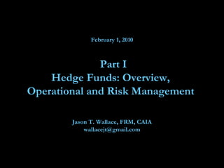 February 1, 2010  Part I Hedge Funds: Overview,  Operational and Risk Management  Jason T. Wallace, FRM, CAIA [email_address] 