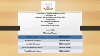 Course Title: Consumer Behavior (6305)
Presentation on
consumer Buying Behavior to Motor Bike
Submitted to
Dr. Shaikh Rafiqul Islam
Professor
Department of marketing
presented by
Marketing Maniacs
Monirul Islam M23030204133
Md.Shihab Hossain M23030204131
Md.Jakir Hossain M23030204102
Jannatual Ferdoush Mukta M23030204109
Nadia Hossain Oshin M23030204107
 