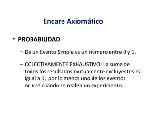 • PROBABILIDAD
– De un Evento Simple es un número entre 0 y 1.
– COLECTIVAMENTE EXHAUSTIVO: La suma de
todos los resultados mutuamente excluyentes es
igual a 1, por lo menos uno de los eventos
ocurre cuando se realiza un experimento.
Encare Axiomático
 