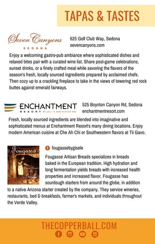 THECOPPERBALL.COM
TAPAS & TASTES
525 Boynton Canyon Rd, Sedona
enchantmentresort.com
Fresh, locally sourced ingredients are blended into imaginative and
sophisticated menus at Enchantment Resort's many dining locations. Enjoy
modern American cuisine at Che Ah Chi or Southwestern flavors at Tii Gavo.
Enjoy a welcoming gastro-pub ambiance where sophisticated dishes and
relaxed bites pair with a curated wine list. Share post-game celebrations,
sunset drinks, or a finely crafted meal while savoring the flavors of the
season's fresh, locally sourced ingredients prepared by acclaimed chefs.
Then cozy up to a crackling fireplace to take in the views of towering red rock
buttes against emerald fairways.
625 Golf Club Way, Sedona
sevencanyons.com
fougassebygisele
Fougasse Artisan Breads specializes in breads
baked in the European tradition. High hydration and
long fermentation yields breads with increased health
properties and increased flavor. Fougasse has
sourdough starters from around the globe, in addition
to a native Arizona starter created by the company. They service wineries,
restaurants, bed & breakfasts, farmer's markets, and individuals throughout
the Verde Valley.
 