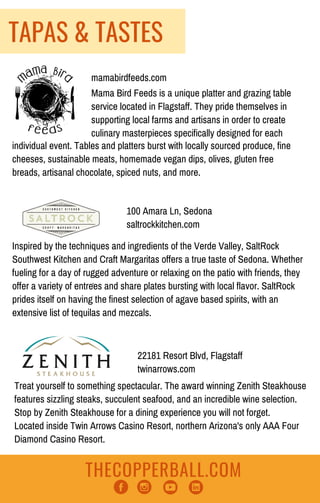 THECOPPERBALL.COM
Inspired by the techniques and ingredients of the Verde Valley, SaltRock
Southwest Kitchen and Craft Margaritas offers a true taste of Sedona. Whether
fueling for a day of rugged adventure or relaxing on the patio with friends, they
offer a variety of entrees and share plates bursting with local flavor. SaltRock
prides itself on having the finest selection of agave based spirits, with an
extensive list of tequilas and mezcals.
100 Amara Ln, Sedona
saltrockkitchen.com
22181 Resort Blvd, Flagstaff
twinarrows.com
Treat yourself to something spectacular. The award winning Zenith Steakhouse
features sizzling steaks, succulent seafood, and an incredible wine selection.
Stop by Zenith Steakhouse for a dining experience you will not forget.
Located inside Twin Arrows Casino Resort, northern Arizona's only AAA Four
Diamond Casino Resort.
TAPAS & TASTES
mamabirdfeeds.com
Mama Bird Feeds is a unique platter and grazing table
service located in Flagstaff. They pride themselves in
supporting local farms and artisans in order to create
culinary masterpieces specifically designed for each 
individual event. Tables and platters burst with locally sourced produce, fine
cheeses, sustainable meats, homemade vegan dips, olives, gluten free
breads, artisanal chocolate, spiced nuts, and more.
'
 