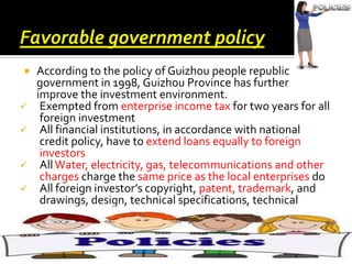 







According to the policy of Guizhou people republic
government in 1998, Guizhou Province has further
improve the investment environment.
Exempted from enterprise income tax for two years for all
foreign investment
All financial institutions, in accordance with national
credit policy, have to extend loans equally to foreign
investors
All Water, electricity, gas, telecommunications and other
charges charge the same price as the local enterprises do
All foreign investor’s copyright, patent, trademark, and
drawings, design, technical specifications, technical
specifications, computer software and other intellectual
property rights are under the protection of law

 