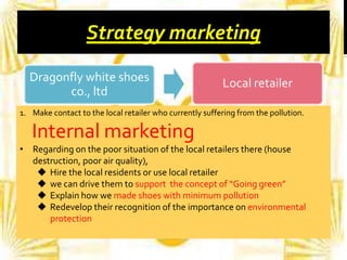 Strategy marketing
Dragonfly white shoes
co., ltd

Local retailer

1. Make contact to the local retailer who currently suffering from the pollution.

Internal marketing
• Regarding on the poor situation of the local retailers there (house
destruction, poor air quality),
 Hire the local residents or use local retailer
 we can drive them to support the concept of “Going green”
 Explain how we made shoes with minimum pollution
 Redevelop their recognition of the importance on environmental
protection

 
