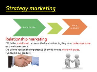 Local retailer

Local
residents

Relationship marketing
•With the social bond between the local residents, they can create resonance
on the circumstance
•As do one reckon the importance of environment, more will agree.
•Consume our product

 