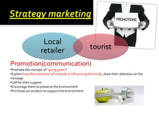 Local
retailer

tourist

Promotion(communication)
•Promote the concept of “going green”
•Explain how the extraction of minerals is influencing the locals, draw their attention on the
message
•Call for their support
•Encourage them to preserve the environment
•Purchase our product to support the environment

 