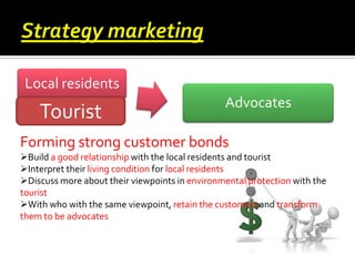 Local residents

Tourist

Advocates

Forming strong customer bonds
Build a good relationship with the local residents and tourist
Interpret their living condition for local residents
Discuss more about their viewpoints in environmental protection with the
tourist
With who with the same viewpoint, retain the customers and transform
them to be advocates

 