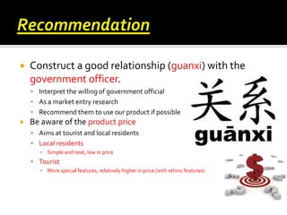 

Construct a good relationship (guanxi) with the
government officer.
 Interpret the willing of government official
 As a market entry research
 Recommend them to use our product if possible



Be aware of the product price
 Aims at tourist and local residents
 Local residents
▪ Simple and neat, low in price

 Tourist
▪ More special features, relatively higher in price (with ethnic features)

 